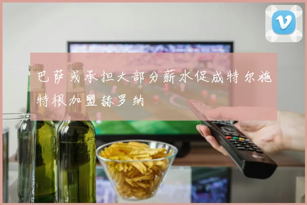 巴萨或承担大部分薪水促成特尔施特根加盟赫罗纳