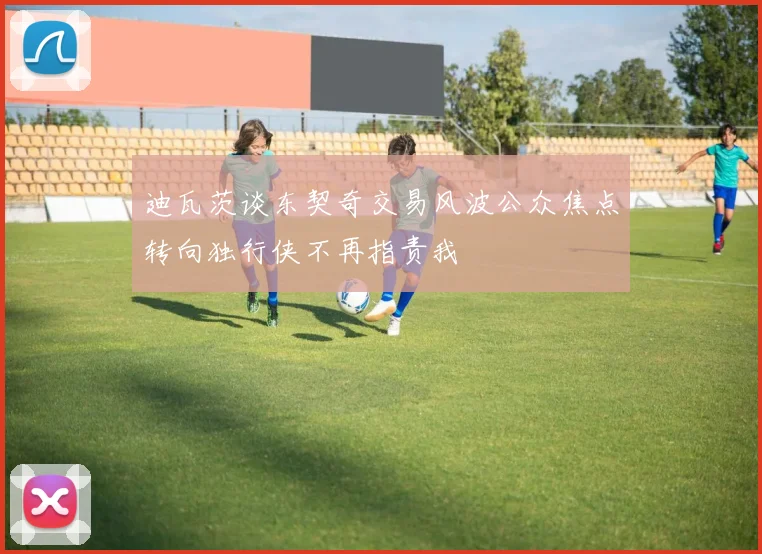 迪瓦茨谈东契奇交易风波公众焦点转向独行侠不再指责我