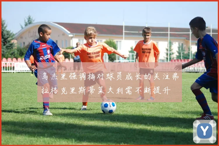 乌杰里强调梅对球员成长的关注弗拉格克里斯蒂莱夫利需不断提升