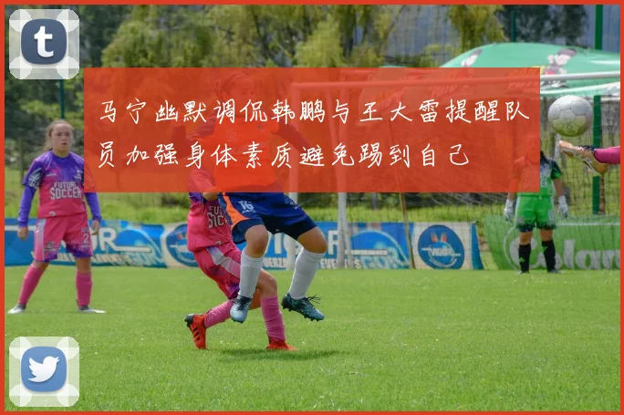 马宁幽默调侃韩鹏与王大雷提醒队员加强身体素质避免踢到自己