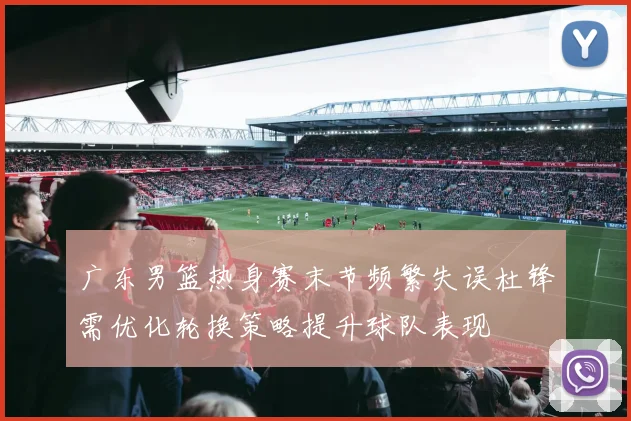 广东男篮热身赛末节频繁失误杜锋需优化轮换策略提升球队表现
