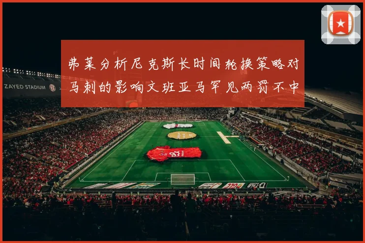 弗莱分析尼克斯长时间轮换策略对马刺的影响文班亚马罕见两罚不中引发关注