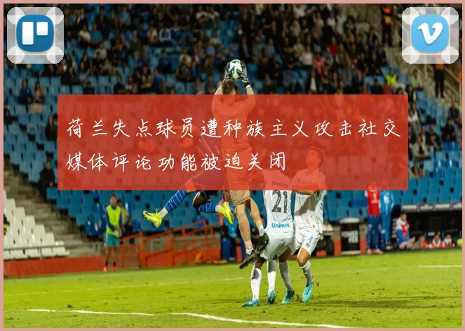 荷兰失点球员遭种族主义攻击社交媒体评论功能被迫关闭