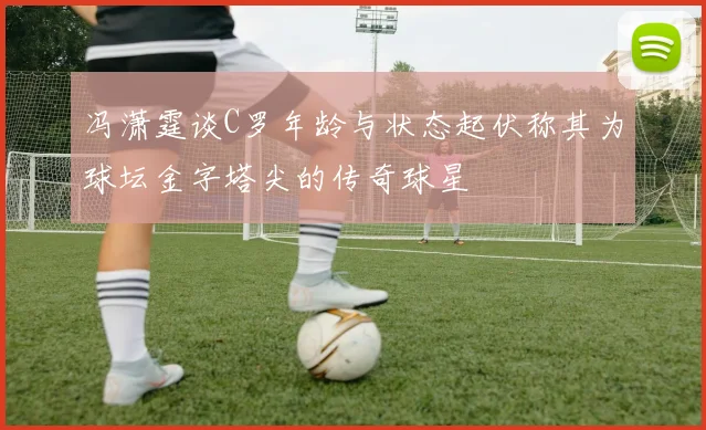 冯潇霆谈C罗年龄与状态起伏称其为球坛金字塔尖的传奇球星