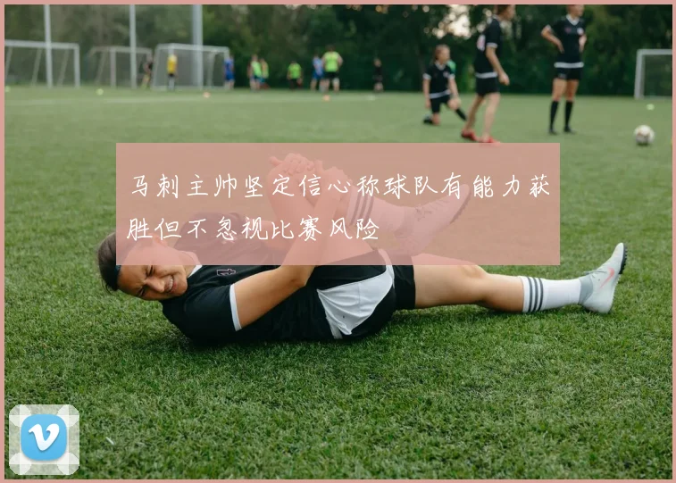 马刺主帅坚定信心称球队有能力获胜但不忽视比赛风险