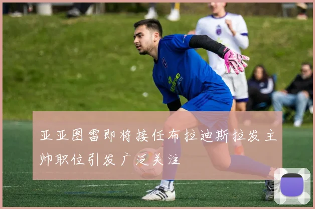 亚亚图雷即将接任布拉迪斯拉发主帅职位引发广泛关注