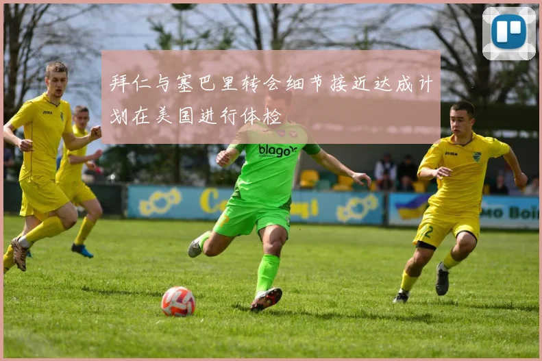 拜仁与塞巴里转会细节接近达成计划在美国进行体检