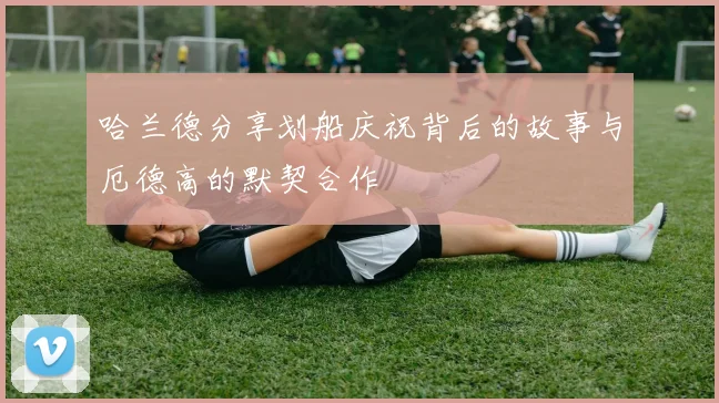 哈兰德分享划船庆祝背后的故事与厄德高的默契合作