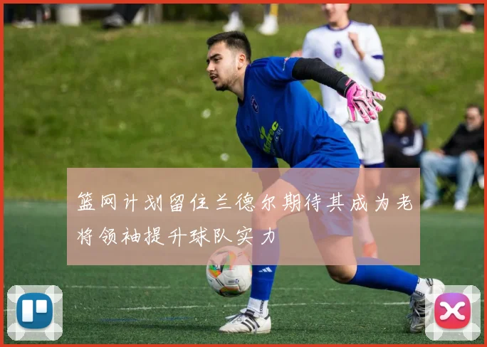 篮网计划留住兰德尔期待其成为老将领袖提升球队实力