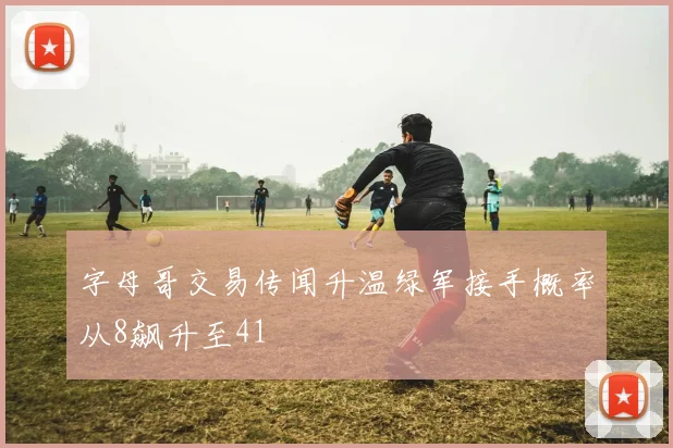 字母哥交易传闻升温绿军接手概率从8飙升至41