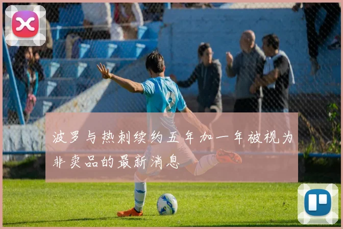 波罗与热刺续约五年加一年被视为非卖品的最新消息