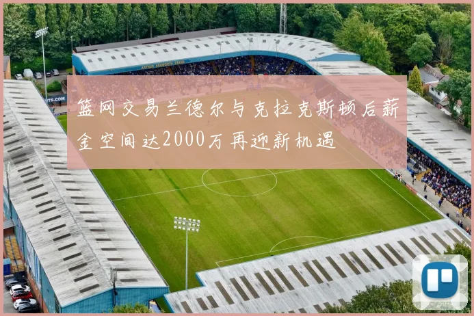 篮网交易兰德尔与克拉克斯顿后薪金空间达2000万再迎新机遇