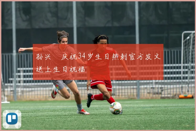 孙兴慜庆祝34岁生日热刺官方发文送上生日祝福