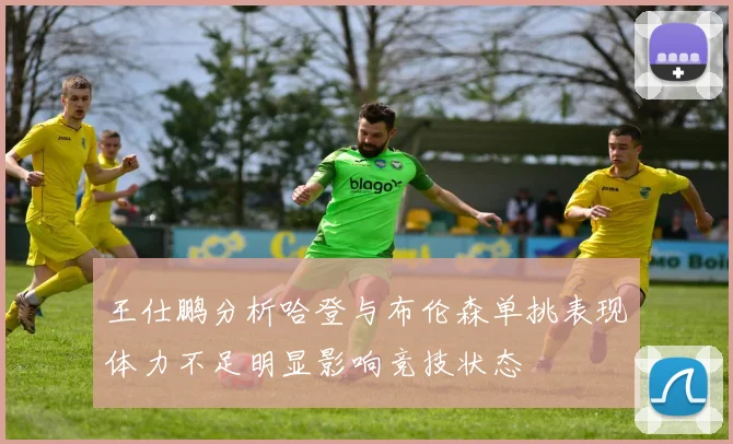 王仕鹏分析哈登与布伦森单挑表现体力不足明显影响竞技状态