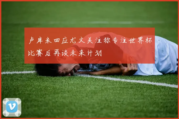 卢库米回应尤文关注称专注世界杯比赛后再谈未来计划