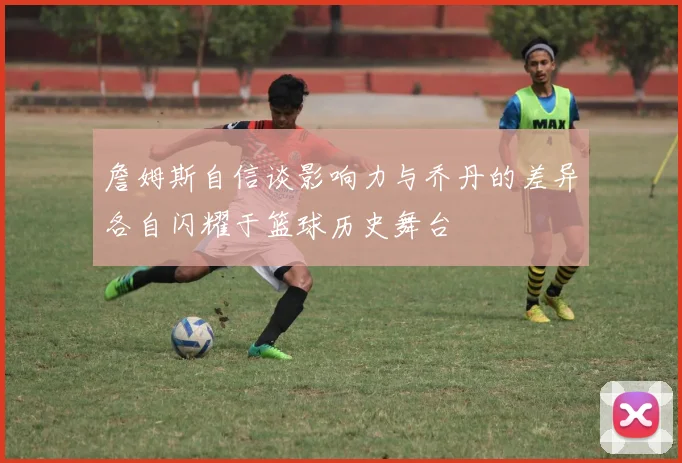 詹姆斯自信谈影响力与乔丹的差异各自闪耀于篮球历史舞台