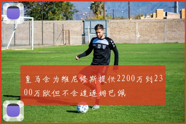 皇马会为维尼修斯提供2200万到2300万欧但不会追逐姆巴佩