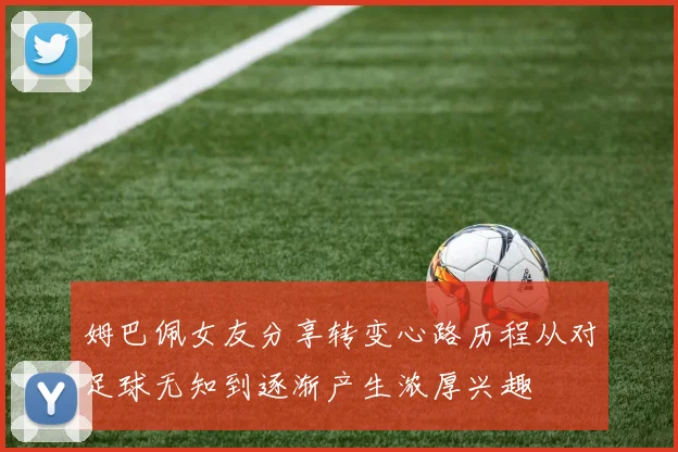 姆巴佩女友分享转变心路历程从对足球无知到逐渐产生浓厚兴趣