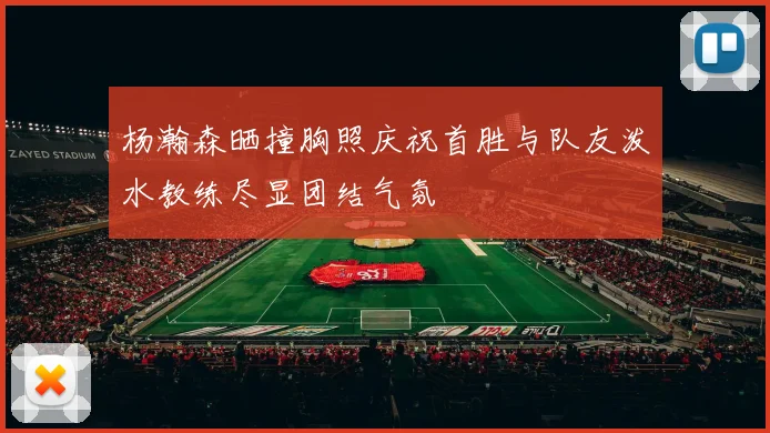 杨瀚森晒撞胸照庆祝首胜与队友泼水教练尽显团结气氛