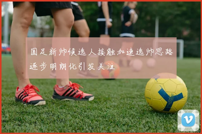 国足新帅候选人接触加速选帅思路逐步明朗化引发关注