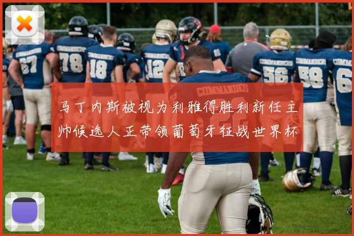 马丁内斯被视为利雅得胜利新任主帅候选人正带领葡萄牙征战世界杯