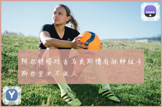 阿尔特塔对吉马良斯情有独钟纽卡斯尔坚决不放人