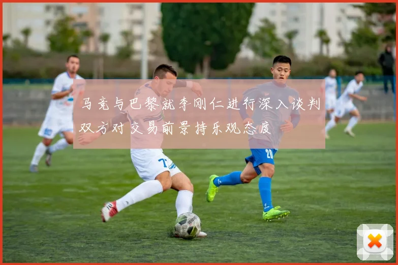 马竞与巴黎就李刚仁进行深入谈判双方对交易前景持乐观态度