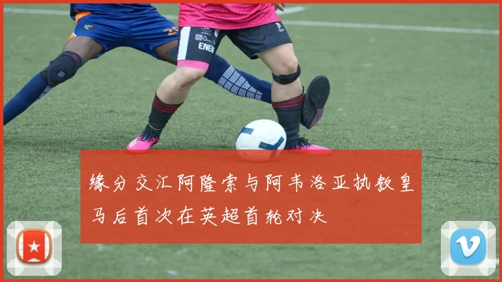 缘分交汇阿隆索与阿韦洛亚执教皇马后首次在英超首轮对决