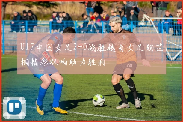 U17中国女足2-0战胜越南女足鞠芷桐精彩双响助力胜利