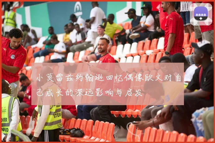 小莫雷兹约翰逊回忆偶像欧文对自己成长的深远影响与启发