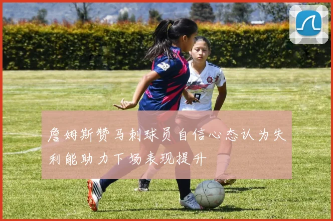 詹姆斯赞马刺球员自信心态认为失利能助力下场表现提升