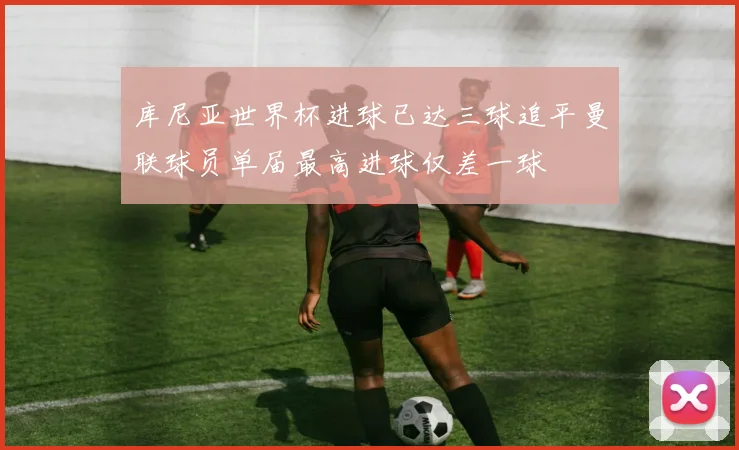 库尼亚世界杯进球已达三球追平曼联球员单届最高进球仅差一球