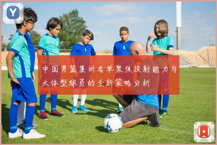 中国男篮集训名单聚焦投射能力与大体型球员的全新策略分析