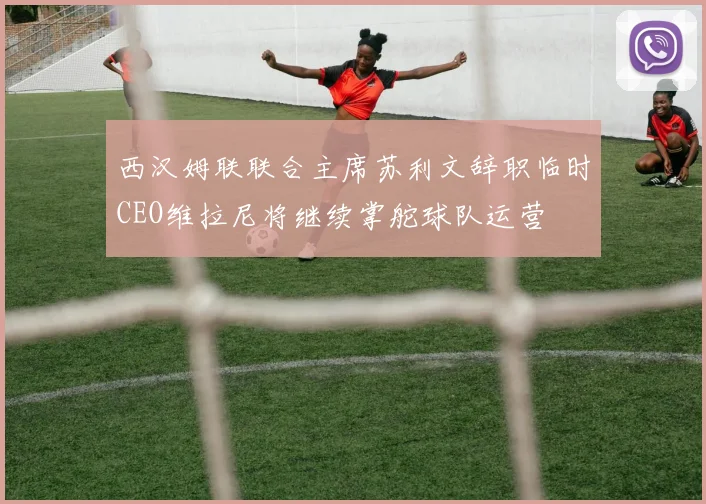 西汉姆联联合主席苏利文辞职临时CEO维拉尼将继续掌舵球队运营