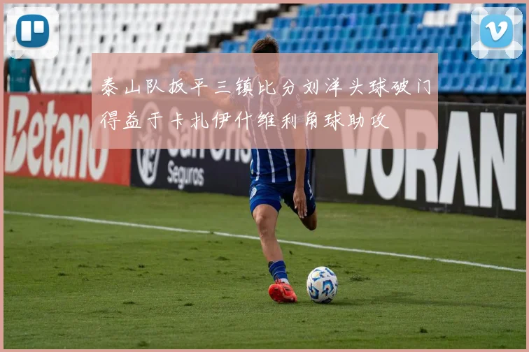 泰山队扳平三镇比分刘洋头球破门得益于卡扎伊什维利角球助攻