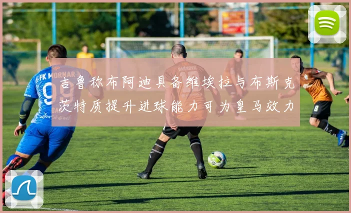 吉鲁称布阿迪具备维埃拉与布斯克茨特质提升进球能力可为皇马效力