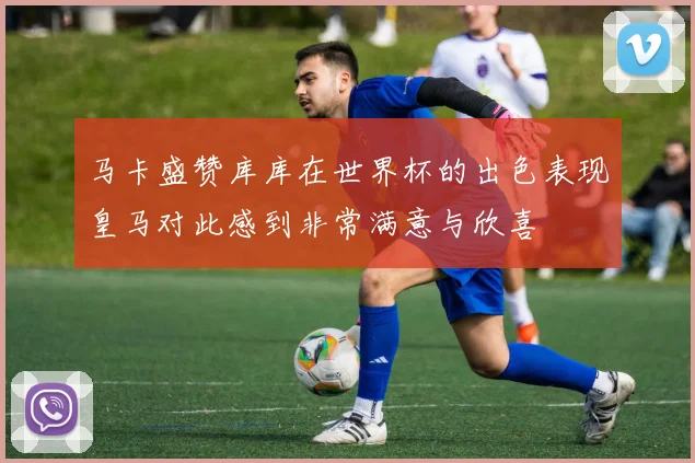 马卡盛赞库库在世界杯的出色表现皇马对此感到非常满意与欣喜