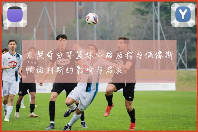 东契奇分享篮球心路历程与偶像斯帕诺利斯的影响与启发