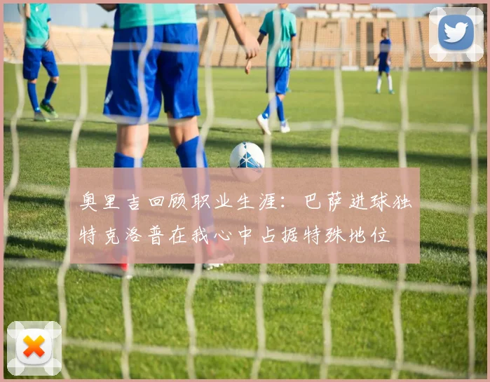 奥里吉回顾职业生涯：巴萨进球独特克洛普在我心中占据特殊地位